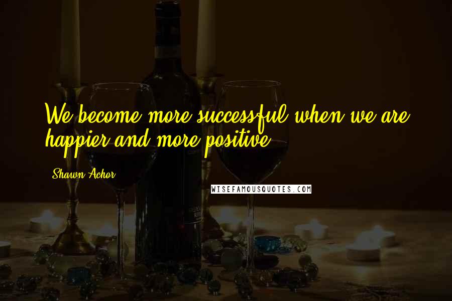 Shawn Achor Quotes: We become more successful when we are happier and more positive.