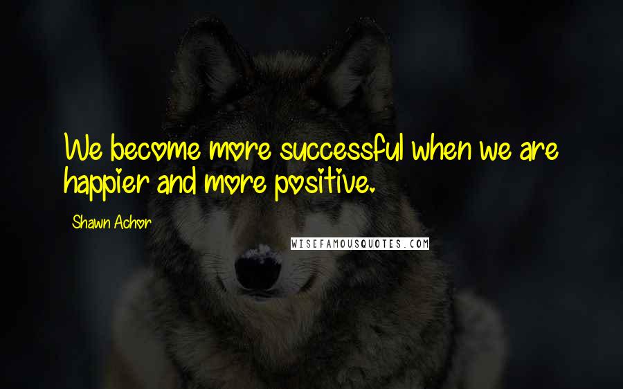 Shawn Achor Quotes: We become more successful when we are happier and more positive.