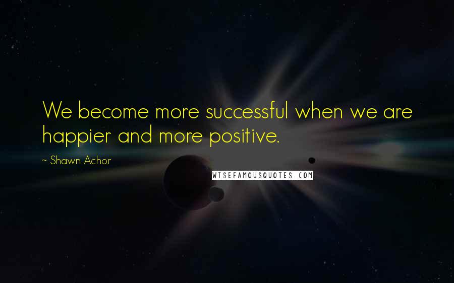 Shawn Achor Quotes: We become more successful when we are happier and more positive.