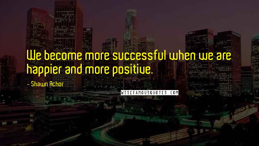 Shawn Achor Quotes: We become more successful when we are happier and more positive.