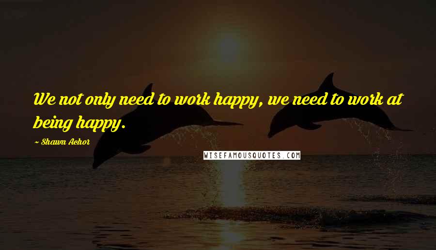 Shawn Achor Quotes: We not only need to work happy, we need to work at being happy.