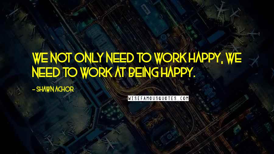 Shawn Achor Quotes: We not only need to work happy, we need to work at being happy.