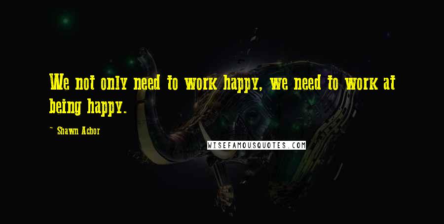 Shawn Achor Quotes: We not only need to work happy, we need to work at being happy.