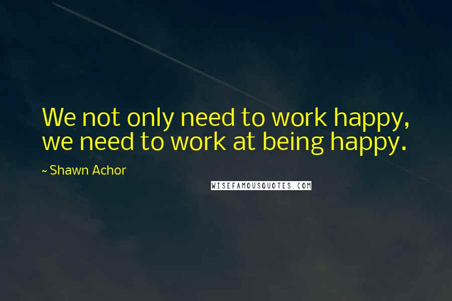 Shawn Achor Quotes: We not only need to work happy, we need to work at being happy.