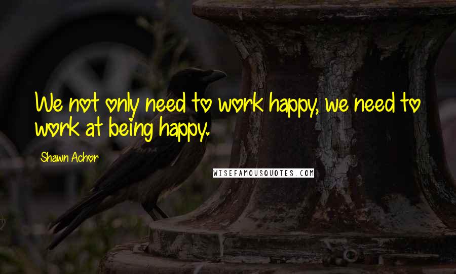 Shawn Achor Quotes: We not only need to work happy, we need to work at being happy.