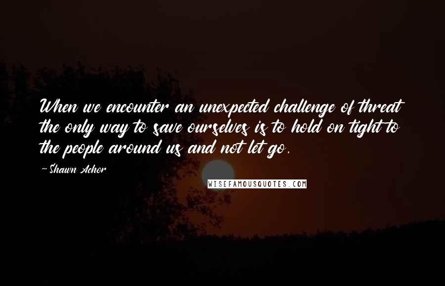 Shawn Achor Quotes: When we encounter an unexpected challenge of threat the only way to save ourselves is to hold on tight to the people around us and not let go.