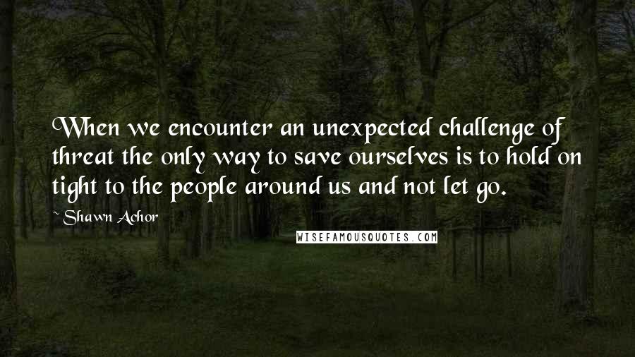 Shawn Achor Quotes: When we encounter an unexpected challenge of threat the only way to save ourselves is to hold on tight to the people around us and not let go.