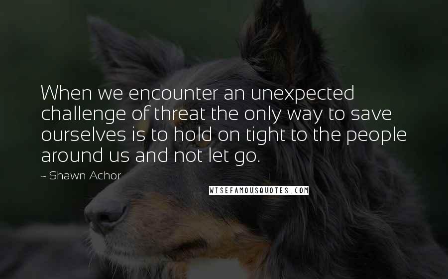 Shawn Achor Quotes: When we encounter an unexpected challenge of threat the only way to save ourselves is to hold on tight to the people around us and not let go.