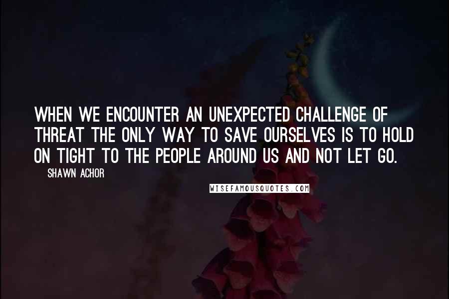 Shawn Achor Quotes: When we encounter an unexpected challenge of threat the only way to save ourselves is to hold on tight to the people around us and not let go.