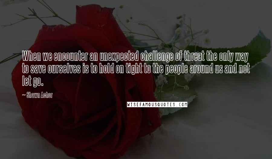 Shawn Achor Quotes: When we encounter an unexpected challenge of threat the only way to save ourselves is to hold on tight to the people around us and not let go.