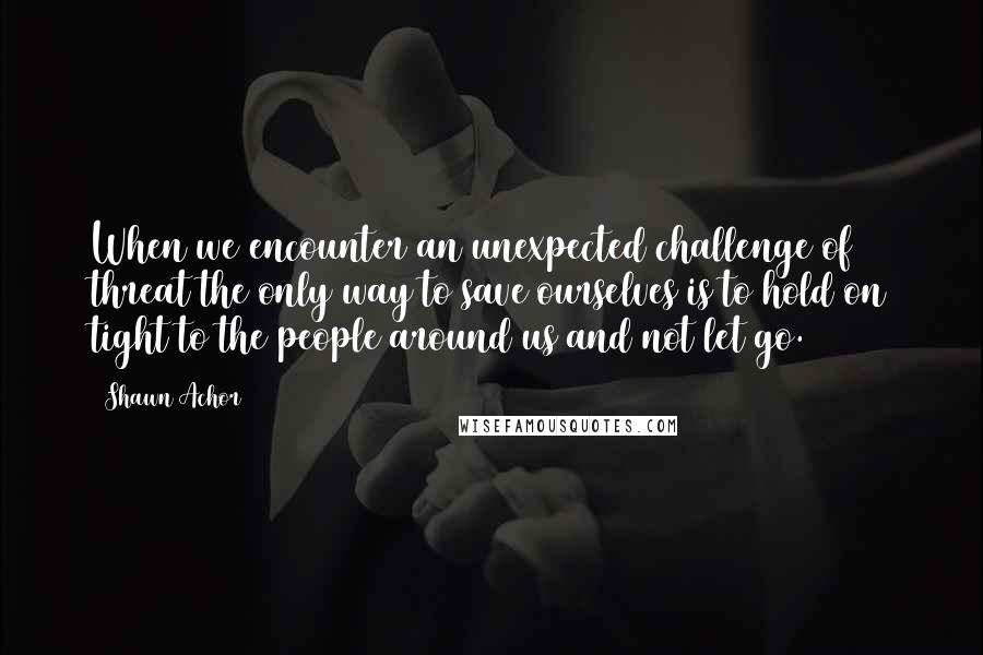 Shawn Achor Quotes: When we encounter an unexpected challenge of threat the only way to save ourselves is to hold on tight to the people around us and not let go.