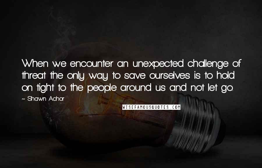 Shawn Achor Quotes: When we encounter an unexpected challenge of threat the only way to save ourselves is to hold on tight to the people around us and not let go.