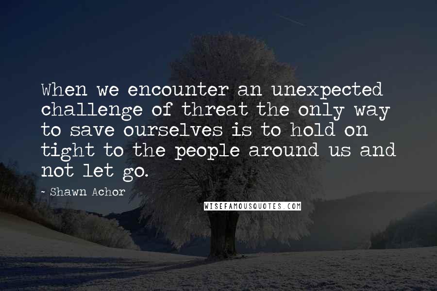 Shawn Achor Quotes: When we encounter an unexpected challenge of threat the only way to save ourselves is to hold on tight to the people around us and not let go.