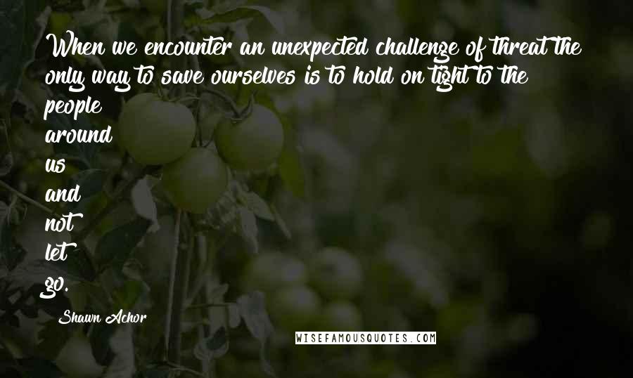 Shawn Achor Quotes: When we encounter an unexpected challenge of threat the only way to save ourselves is to hold on tight to the people around us and not let go.