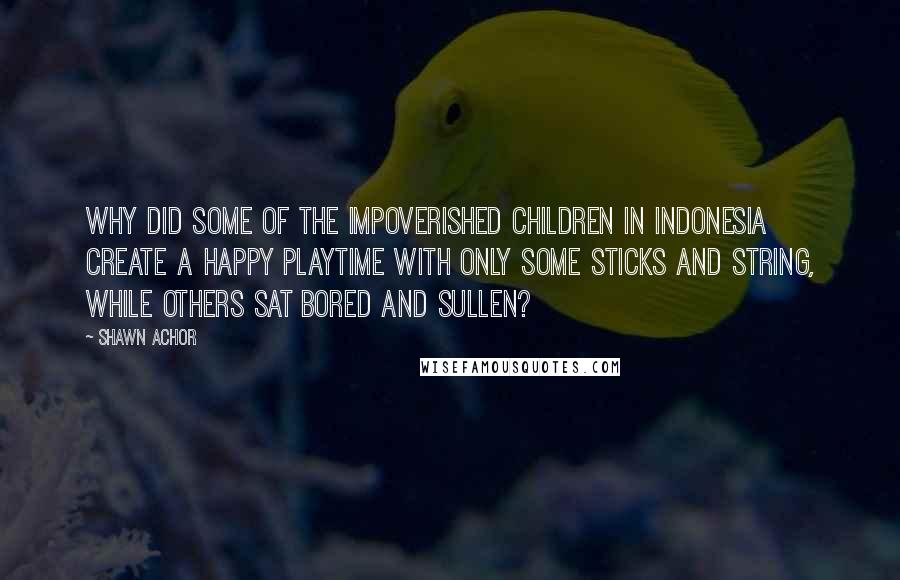 Shawn Achor Quotes: Why did some of the impoverished children in Indonesia create a happy playtime with only some sticks and string, while others sat bored and sullen?