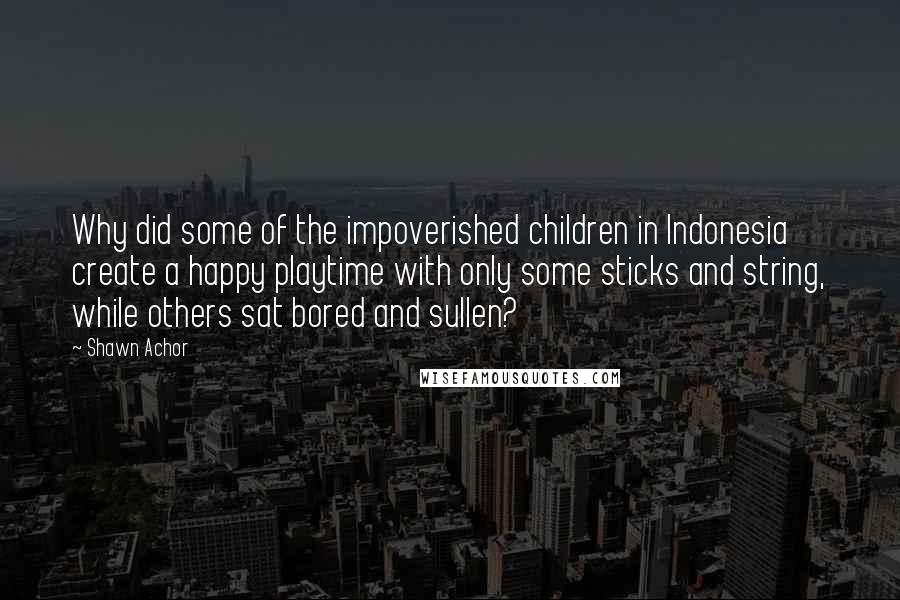 Shawn Achor Quotes: Why did some of the impoverished children in Indonesia create a happy playtime with only some sticks and string, while others sat bored and sullen?