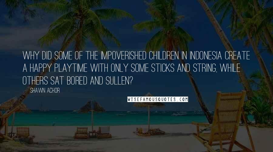 Shawn Achor Quotes: Why did some of the impoverished children in Indonesia create a happy playtime with only some sticks and string, while others sat bored and sullen?