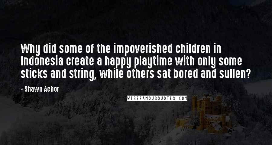 Shawn Achor Quotes: Why did some of the impoverished children in Indonesia create a happy playtime with only some sticks and string, while others sat bored and sullen?