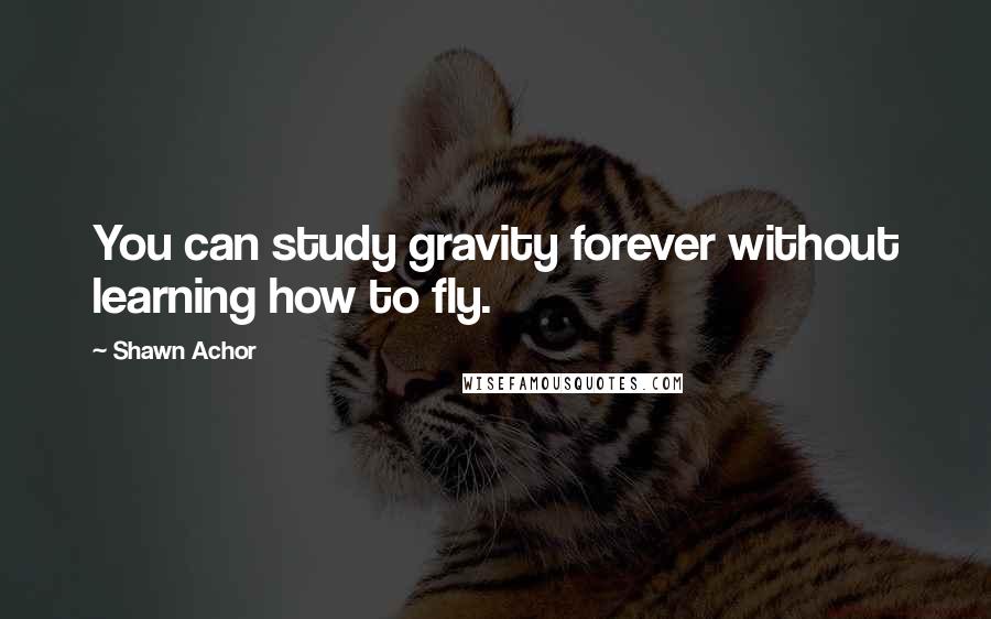 Shawn Achor Quotes: You can study gravity forever without learning how to fly.