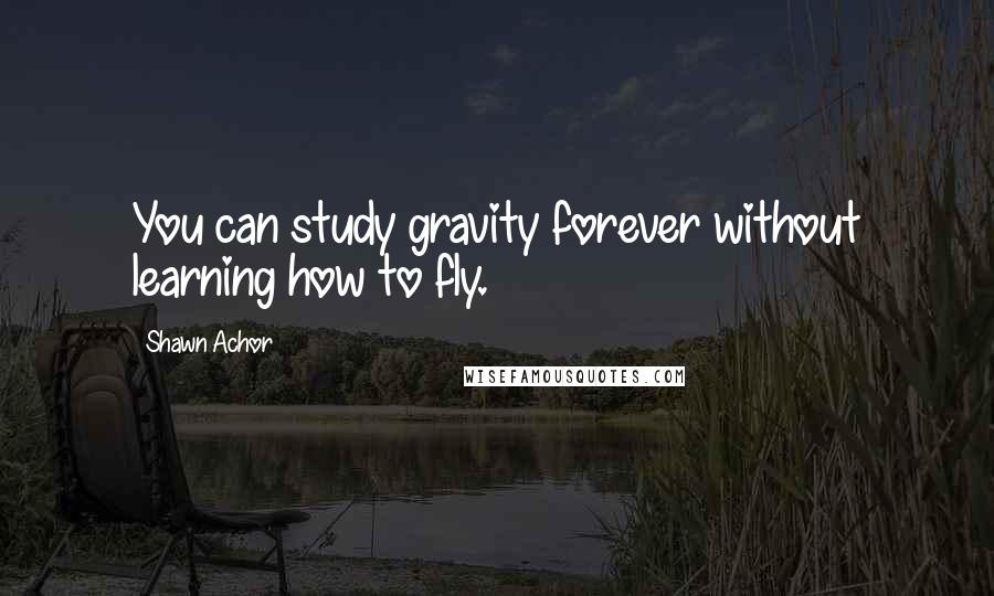 Shawn Achor Quotes: You can study gravity forever without learning how to fly.