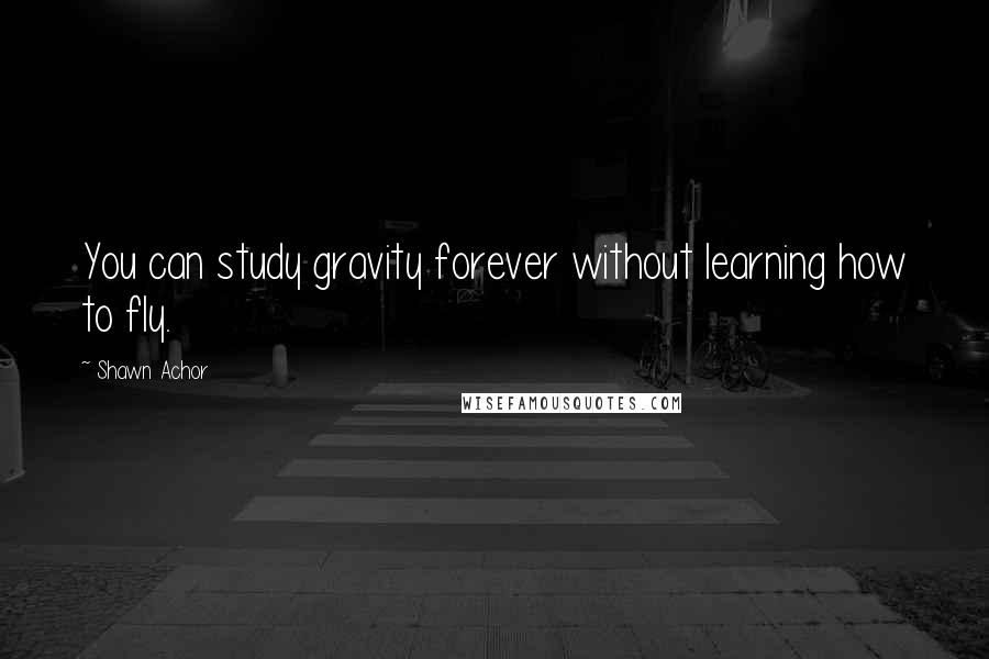 Shawn Achor Quotes: You can study gravity forever without learning how to fly.