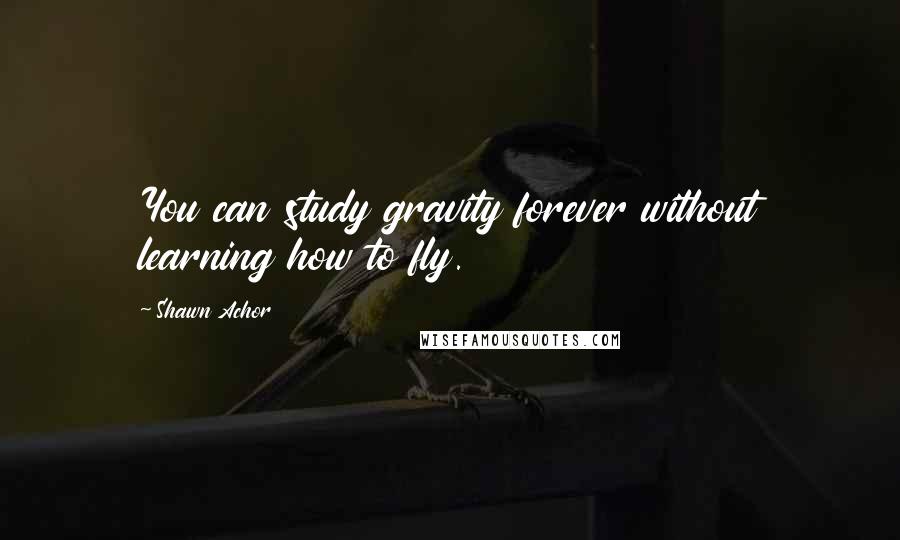 Shawn Achor Quotes: You can study gravity forever without learning how to fly.