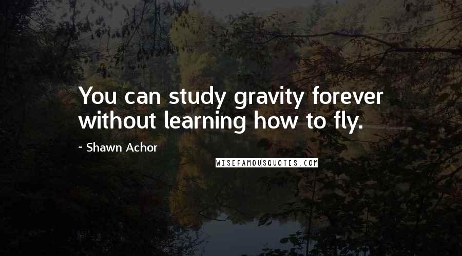 Shawn Achor Quotes: You can study gravity forever without learning how to fly.
