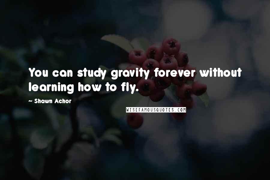 Shawn Achor Quotes: You can study gravity forever without learning how to fly.