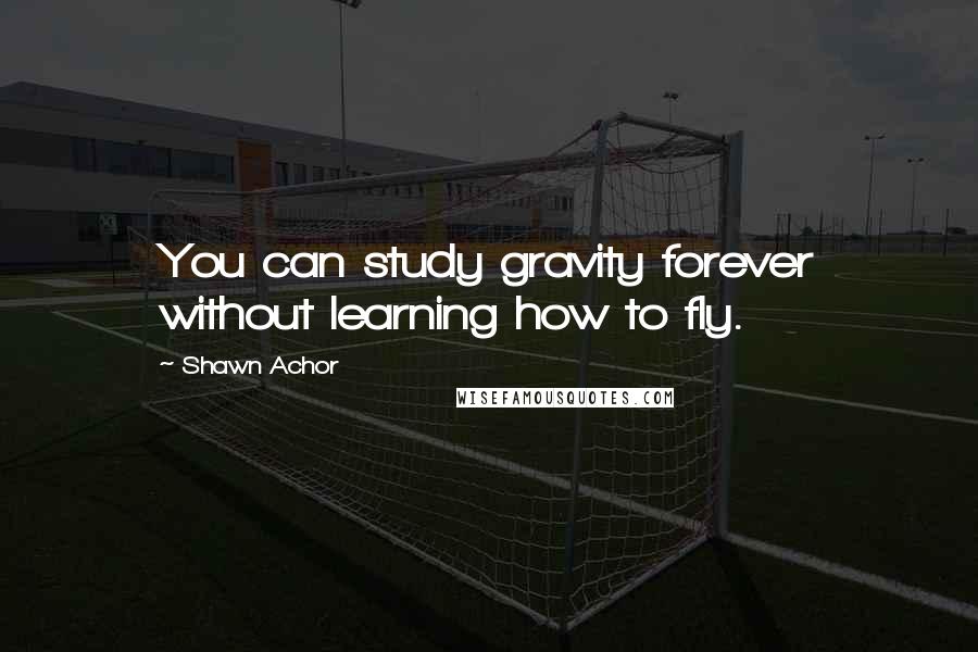 Shawn Achor Quotes: You can study gravity forever without learning how to fly.