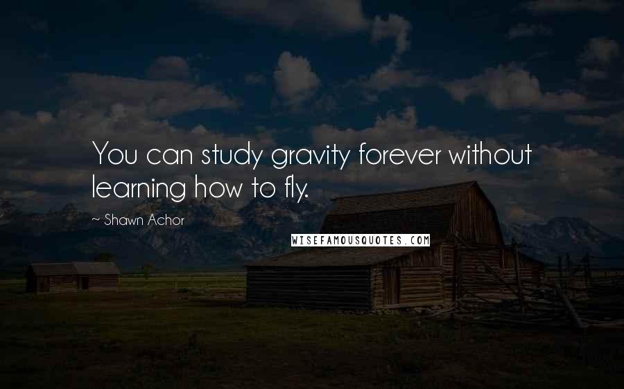 Shawn Achor Quotes: You can study gravity forever without learning how to fly.