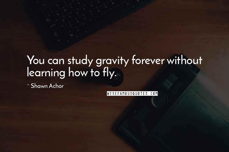 Shawn Achor Quotes: You can study gravity forever without learning how to fly.