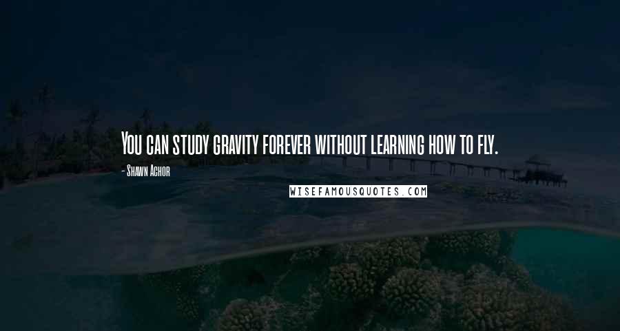Shawn Achor Quotes: You can study gravity forever without learning how to fly.