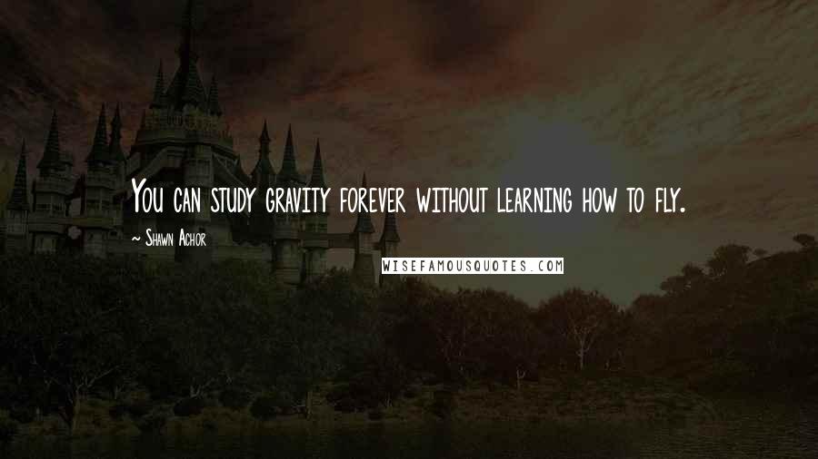 Shawn Achor Quotes: You can study gravity forever without learning how to fly.