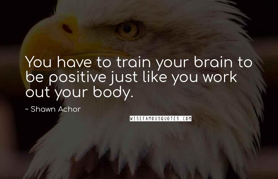 Shawn Achor Quotes: You have to train your brain to be positive just like you work out your body.