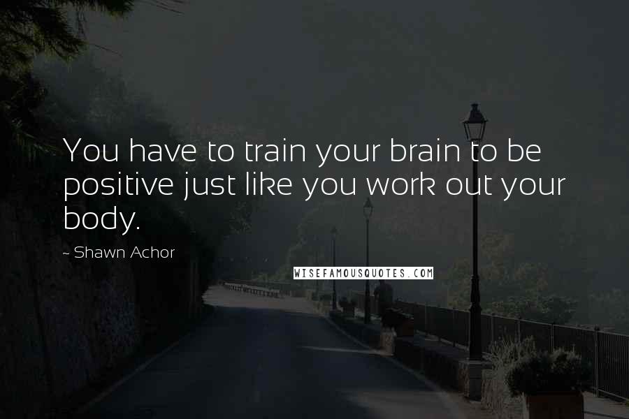 Shawn Achor Quotes: You have to train your brain to be positive just like you work out your body.