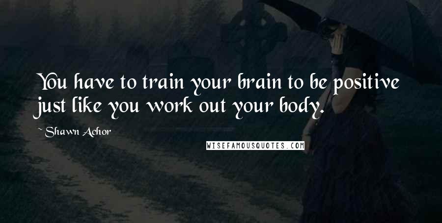 Shawn Achor Quotes: You have to train your brain to be positive just like you work out your body.