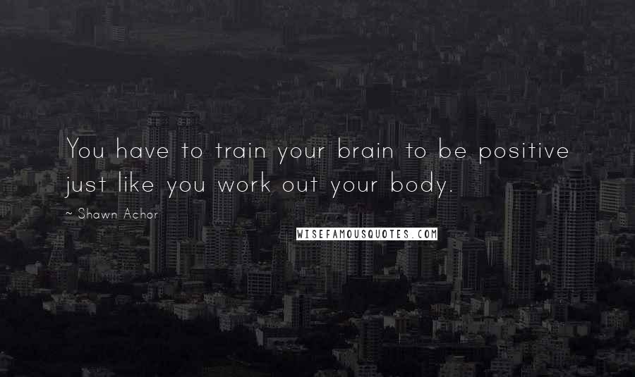 Shawn Achor Quotes: You have to train your brain to be positive just like you work out your body.