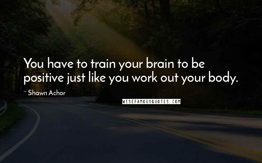 Shawn Achor Quotes: You have to train your brain to be positive just like you work out your body.