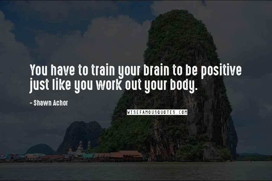 Shawn Achor Quotes: You have to train your brain to be positive just like you work out your body.