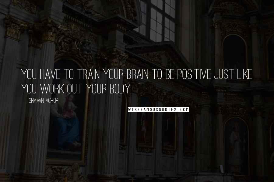 Shawn Achor Quotes: You have to train your brain to be positive just like you work out your body.