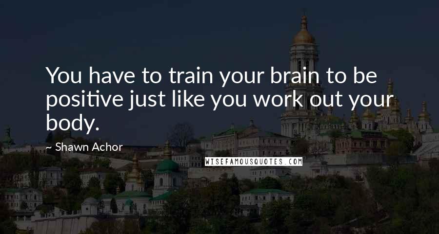 Shawn Achor Quotes: You have to train your brain to be positive just like you work out your body.