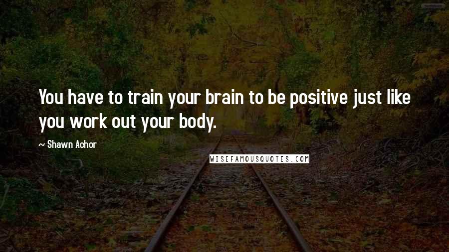 Shawn Achor Quotes: You have to train your brain to be positive just like you work out your body.