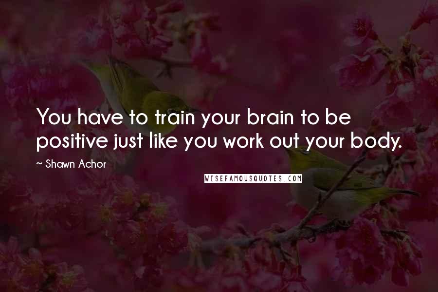 Shawn Achor Quotes: You have to train your brain to be positive just like you work out your body.