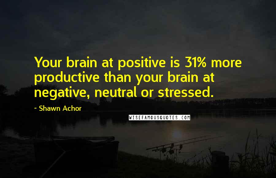 Shawn Achor Quotes: Your brain at positive is 31% more productive than your brain at negative, neutral or stressed.