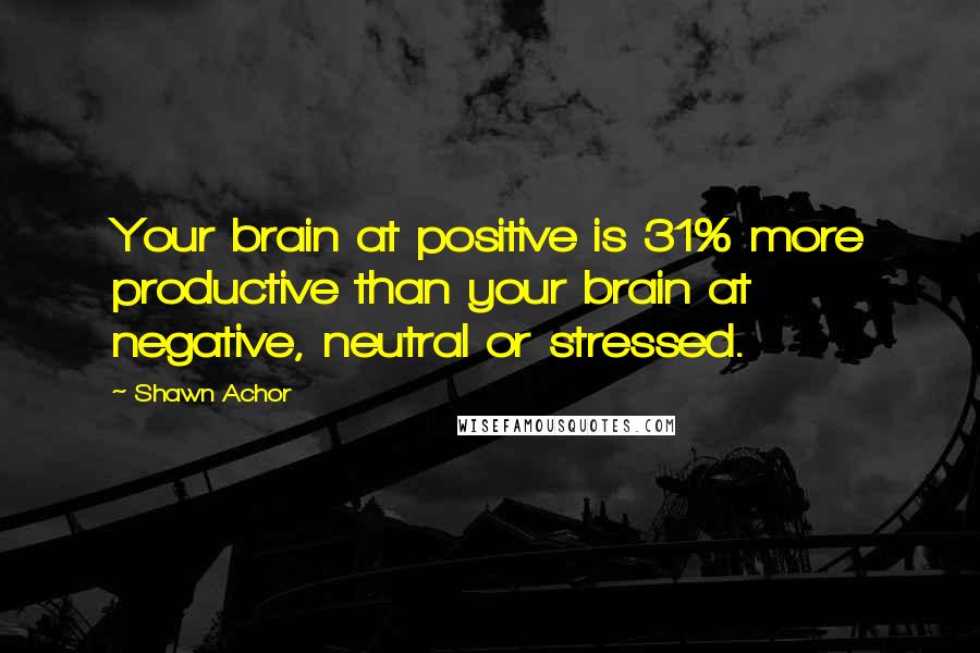 Shawn Achor Quotes: Your brain at positive is 31% more productive than your brain at negative, neutral or stressed.