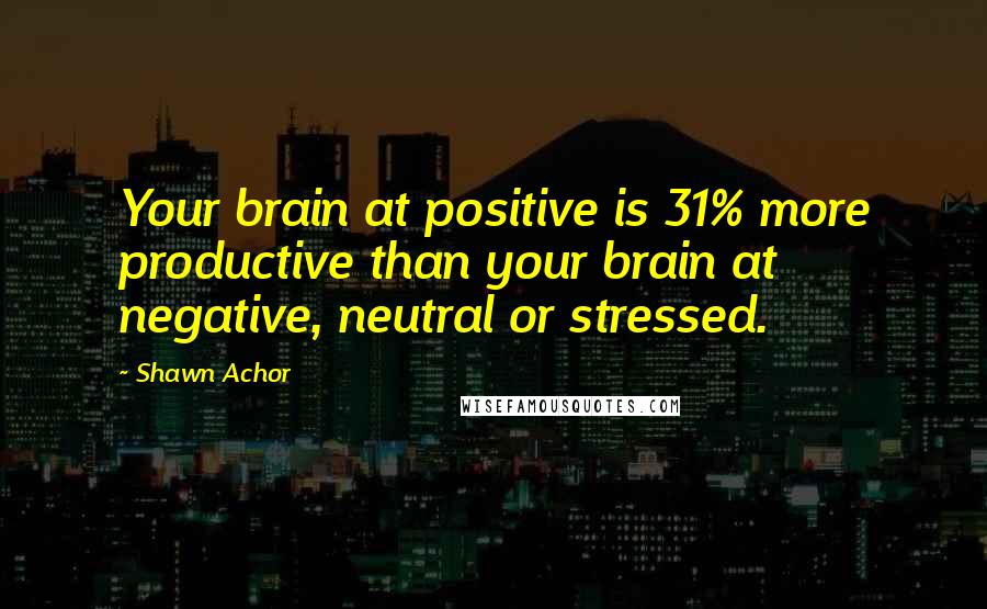 Shawn Achor Quotes: Your brain at positive is 31% more productive than your brain at negative, neutral or stressed.