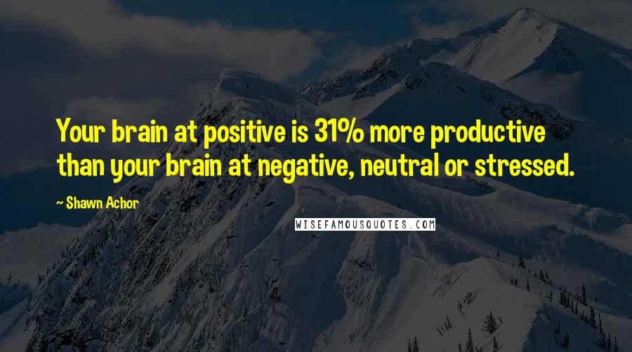 Shawn Achor Quotes: Your brain at positive is 31% more productive than your brain at negative, neutral or stressed.