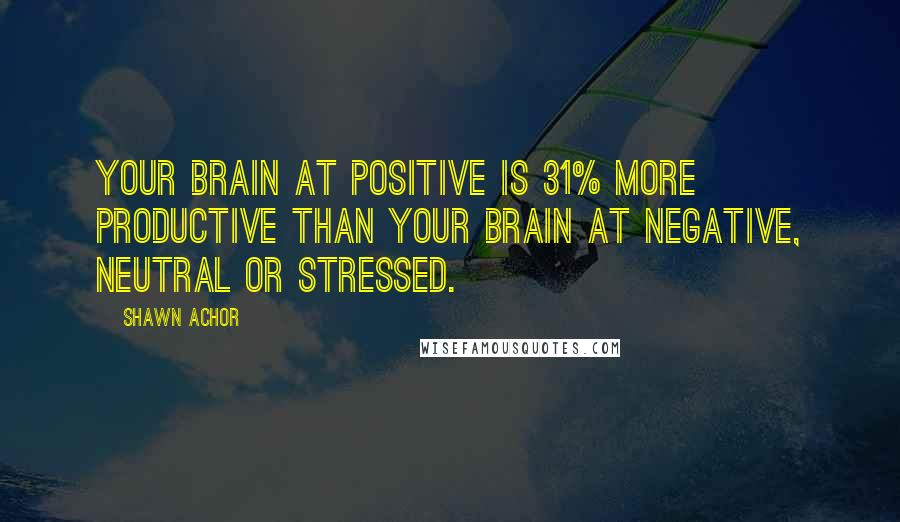 Shawn Achor Quotes: Your brain at positive is 31% more productive than your brain at negative, neutral or stressed.