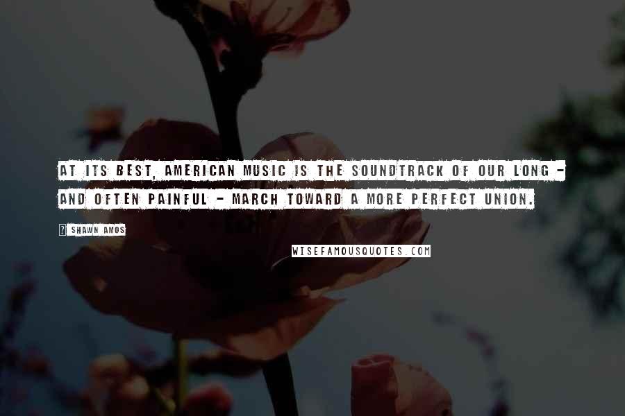 Shawn Amos Quotes: At its best, American music is the soundtrack of our long - and often painful - march toward a more perfect union.