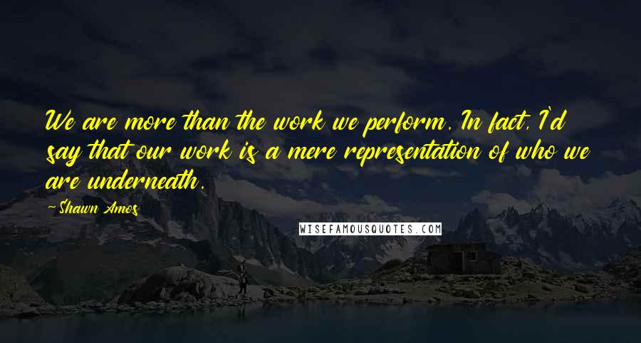 Shawn Amos Quotes: We are more than the work we perform. In fact, I'd say that our work is a mere representation of who we are underneath.